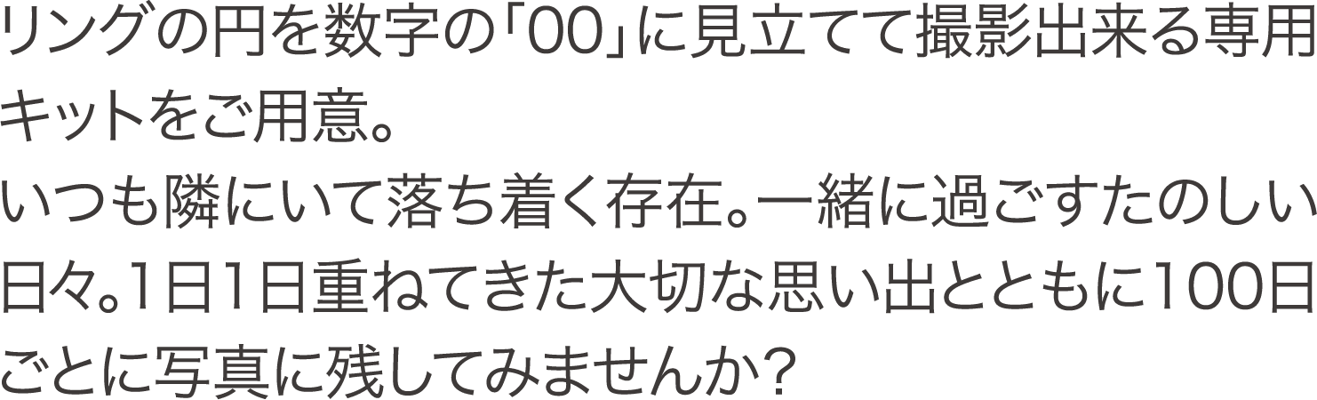 リングの円を数字の「00」に見立てて撮影出来る専用キットをご用意。いつも隣にいて落ち着く存在。一緒に過ごすたのしい日々。1日1日重ねてきた大切な思い出とともに100日ごとに写真に残してみませんか？